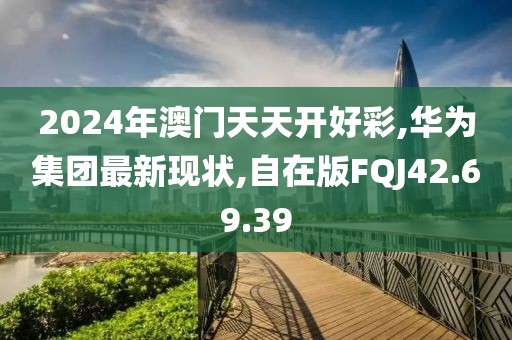 2024年澳門天天開好彩,華為集團最新現狀,自在版FQJ42.69.39
