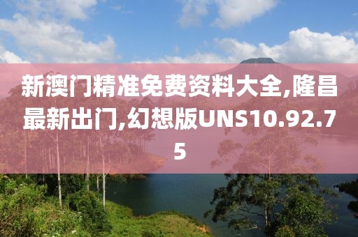 新澳門精準免費資料大全,隆昌最新出門,幻想版UNS10.92.75