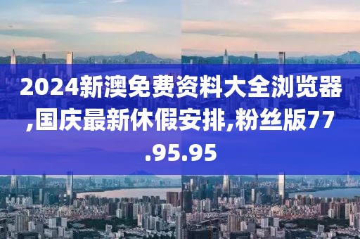 2024新澳免費資料大全瀏覽器,國慶最新休假安排,粉絲版77.95.95
