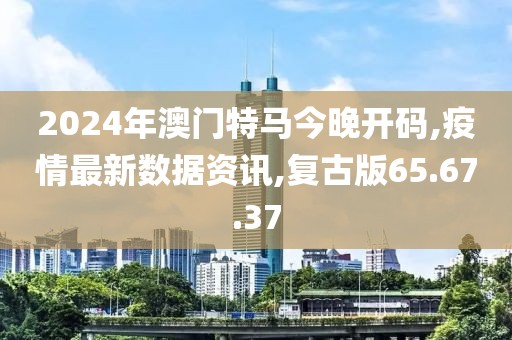 2024年澳門特馬今晚開碼,疫情最新數據資訊,復古版65.67.37