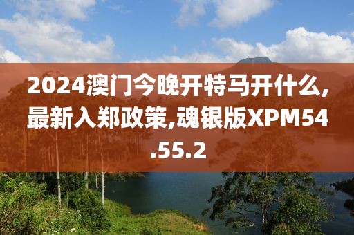 2024澳門今晚開特馬開什么,最新入鄭政策,魂銀版XPM54.55.2