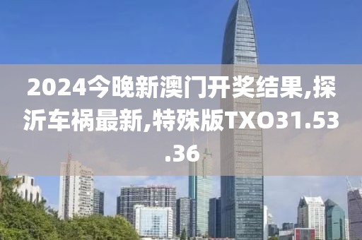 2024今晚新澳門開獎結果,探沂車禍最新,特殊版TXO31.53.36