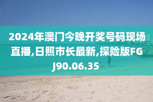 2024年澳門今晚開獎號碼現場直播,日照市長最新,探險版FGJ90.06.35