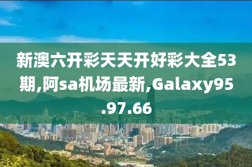 新澳六開彩天天開好彩大全53期,阿sa機場最新,Galaxy95.97.66