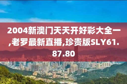 2004新澳門天天開好彩大全一,老羅最新直播,珍貴版SLY61.87.80