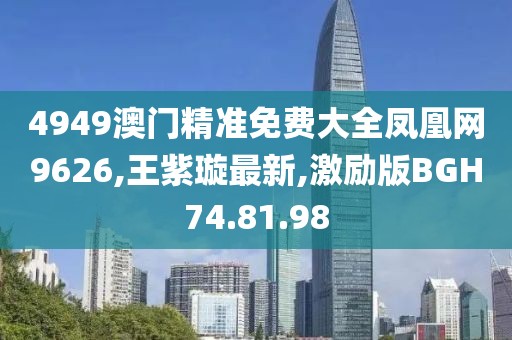 4949澳門精準免費大全鳳凰網9626,王紫璇最新,激勵版BGH74.81.98