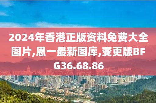 2024年香港正版資料免費大全圖片,恩一最新圖庫,變更版BFG36.68.86