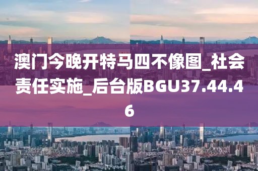澳門今晚開特馬四不像圖_社會責任實施_后臺版BGU37.44.46