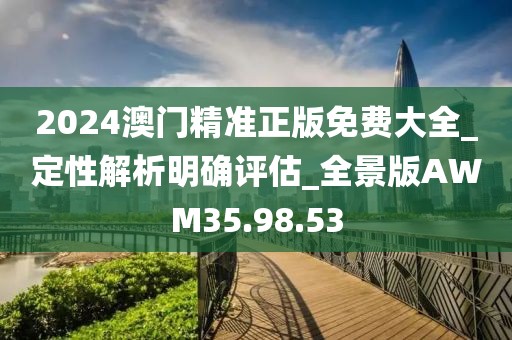 2024澳門精準正版免費大全_定性解析明確評估_全景版AWM35.98.53