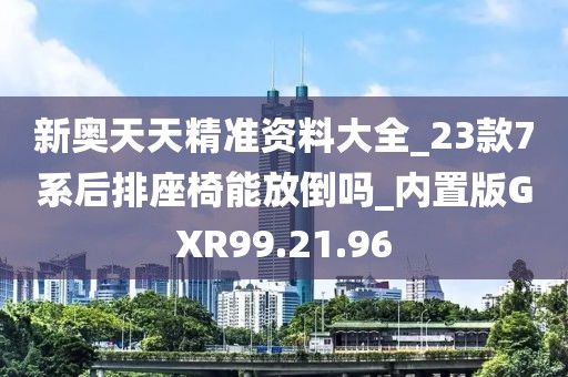 新奧天天精準資料大全_23款7系后排座椅能放倒嗎_內置版GXR99.21.96
