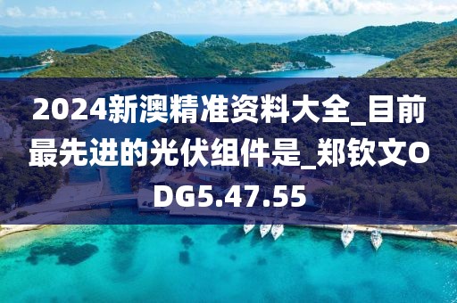 2024新澳精準資料大全_目前最先進的光伏組件是_鄭欽文ODG5.47.55