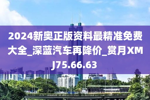 2024新奧正版資料最精準免費大全_深藍汽車再降價_賞月XMJ75.66.63