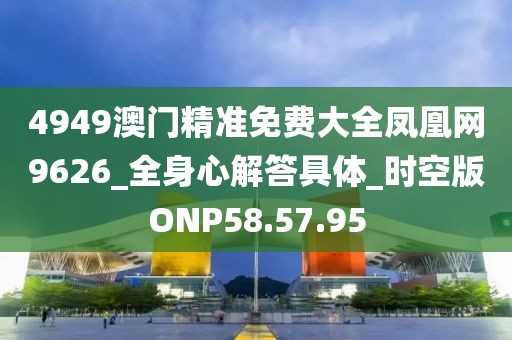 4949澳門精準免費大全鳳凰網9626_全身心解答具體_時空版ONP58.57.95