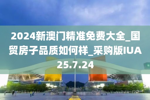 2024新澳門精準免費大全_國貿房子品質如何樣_采購版IUA25.7.24