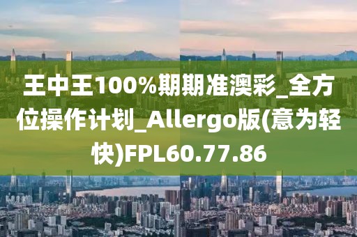 王中王100%期期準澳彩_全方位操作計劃_Allergo版(意為輕快)FPL60.77.86