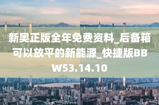 新奧正版全年免費資料_后備箱可以放平的新能源_快捷版BBW53.14.10