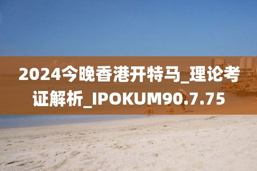 2024今晚香港開特馬_理論考證解析_IPOKUM90.7.75