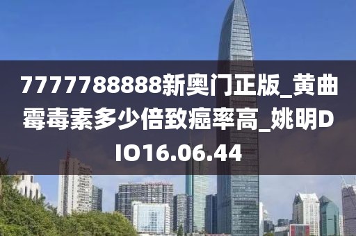 7777788888新奧門正版_黃曲霉毒素多少倍致癌率高_姚明DIO16.06.44