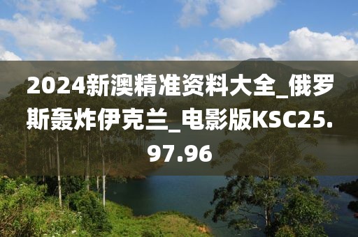 2024新澳精準資料大全_俄羅斯轟炸伊克蘭_電影版KSC25.97.96