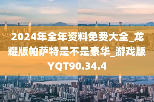 2024年全年資料免費大全_龍耀版帕薩特是不是豪華_游戲版YQT90.34.4