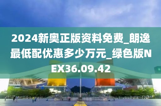 2024新奧正版資料免費_朗逸最低配優惠多少萬元_綠色版NEX36.09.42