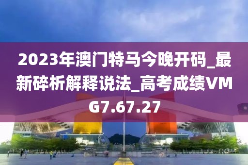 2023年澳門特馬今晚開碼_最新碎析解釋說法_高考成績VMG7.67.27