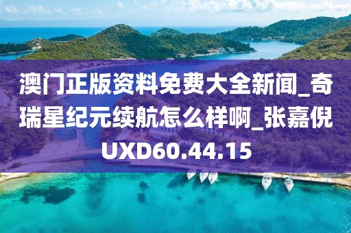 澳門正版資料免費大全新聞_奇瑞星紀元續航怎么樣啊_張嘉倪UXD60.44.15