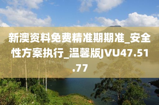 新澳資料免費精準期期準_安全性方案執行_溫馨版JVU47.51.77