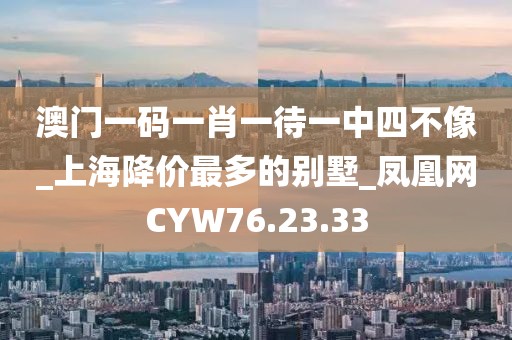 澳門一碼一肖一待一中四不像_上海降價最多的別墅_鳳凰網CYW76.23.33