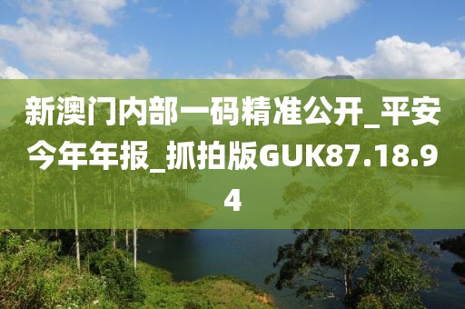 新澳門內部一碼精準公開_平安今年年報_抓拍版GUK87.18.94