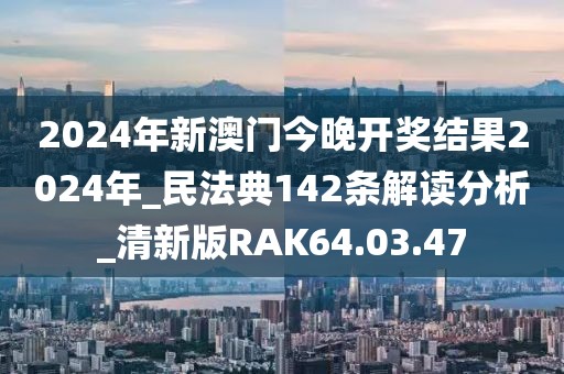 2024年新澳門今晚開獎結果2024年_民法典142條解讀分析_清新版RAK64.03.47