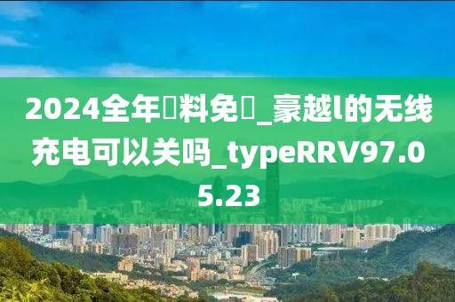 2024全年資料免費_豪越l的無線充電可以關嗎_typeRRV97.05.23