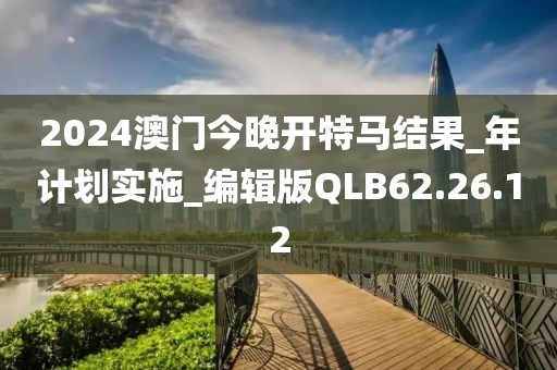 2024澳門今晚開特馬結果_年計劃實施_編輯版QLB62.26.12
