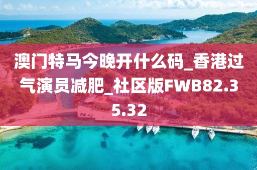 澳門特馬今晚開什么碼_香港過氣演員減肥_社區版FWB82.35.32