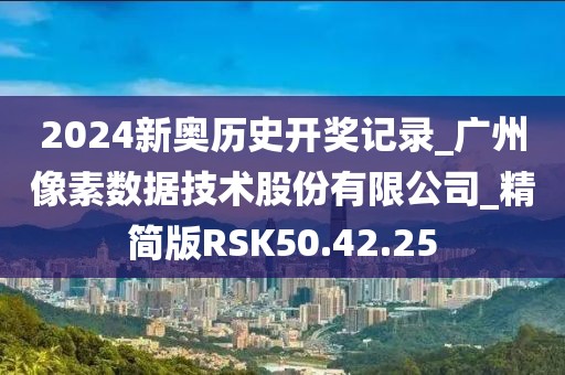 2024新奧歷史開獎記錄_廣州像素數據技術股份有限公司_精簡版RSK50.42.25