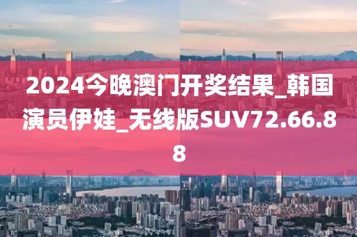 2024今晚澳門開獎結果_韓國演員伊娃_無線版SUV72.66.88