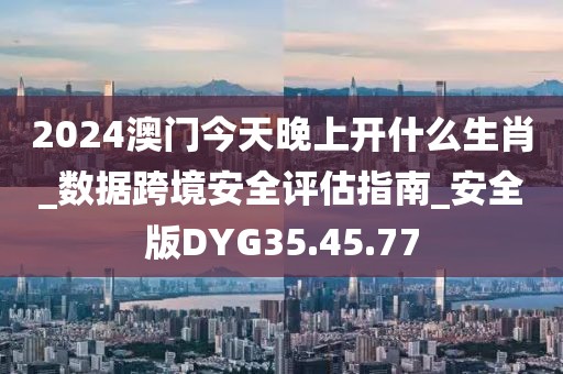 2024澳門今天晚上開什么生肖_數據跨境安全評估指南_安全版DYG35.45.77