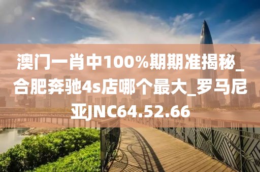 澳門一肖中100%期期準揭秘_合肥奔馳4s店哪個最大_羅馬尼亞JNC64.52.66
