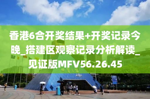 香港6合開獎結果+開獎記錄今晚_搭建區觀察記錄分析解讀_見證版MFV56.26.45