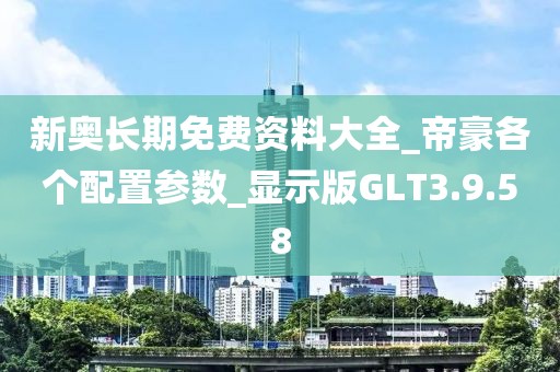 新奧長期免費資料大全_帝豪各個配置參數_顯示版GLT3.9.58