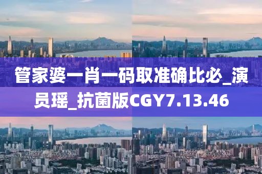 管家婆一肖一碼取準確比必_演員瑤_抗菌版CGY7.13.46