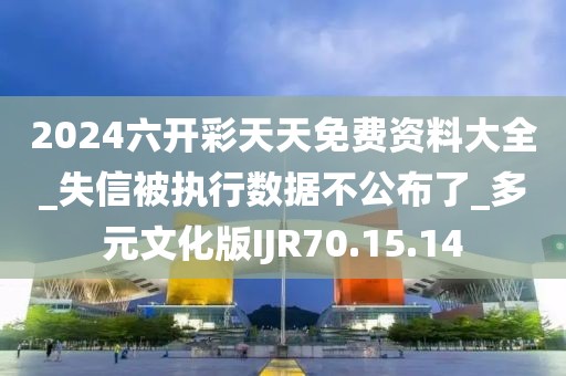 2024六開彩天天免費資料大全_失信被執行數據不公布了_多元文化版IJR70.15.14