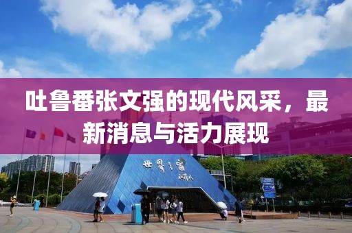 吐魯番張文強的現代風采，最新消息與活力展現