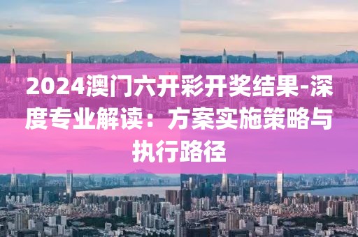 2024澳門六開彩開獎結果-深度專業解讀：方案實施策略與執行路徑