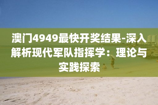 澳門4949最快開獎結果-深入解析現代軍隊指揮學：理論與實踐探索