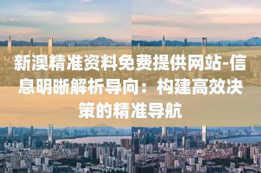 新澳精準資料免費提供網站-信息明晰解析導向：構建高效決策的精準導航