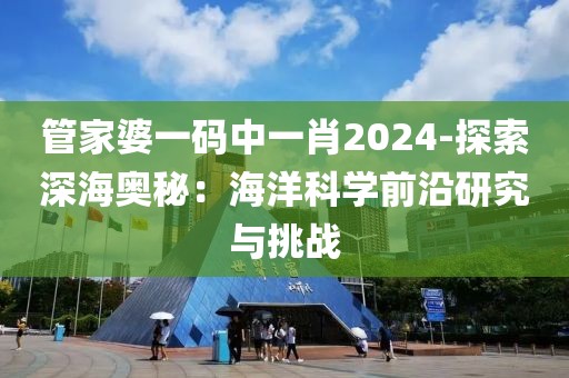 管家婆一碼中一肖2024-探索深海奧秘：海洋科學前沿研究與挑戰