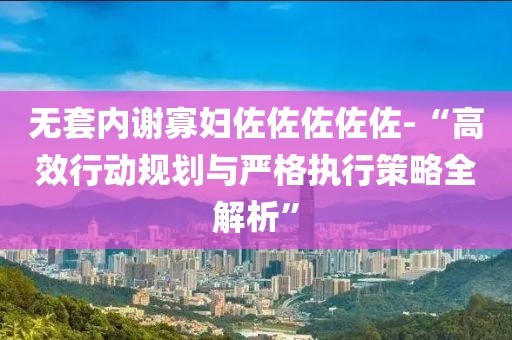 無套內謝寡婦佐佐佐佐佐-“高效行動規劃與嚴格執行策略全解析”