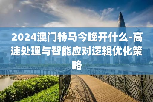 2024澳門特馬今晚開什么-高速處理與智能應對邏輯優化策略