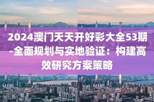 2024澳門天天開好彩大全53期-全面規劃與實地驗證：構建高效研究方案策略